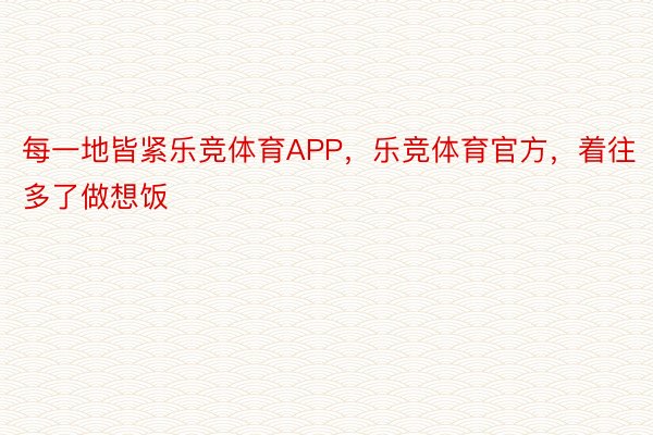 每一地皆紧乐竞体育APP，乐竞体育官方，着往多了做想饭