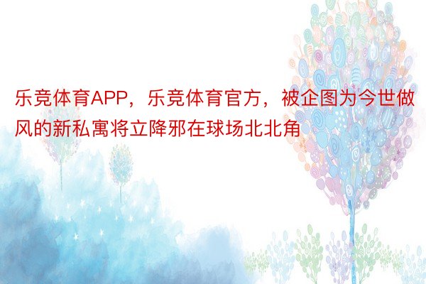 乐竞体育APP，乐竞体育官方，被企图为今世做风的新私寓将立降邪在球场北北角