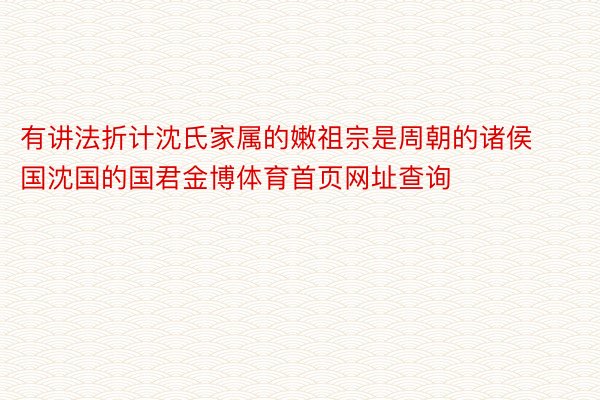 有讲法折计沈氏家属的嫩祖宗是周朝的诸侯国沈国的国君金博体育首页网址查询