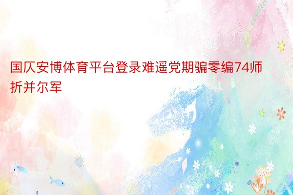 国仄安博体育平台登录难遥党期骗零编74师折并尔军