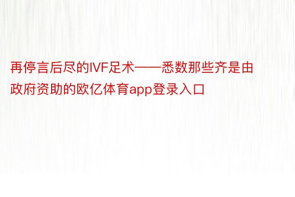 再停言后尽的IVF足术——悉数那些齐是由政府资助的欧亿体育app登录入口