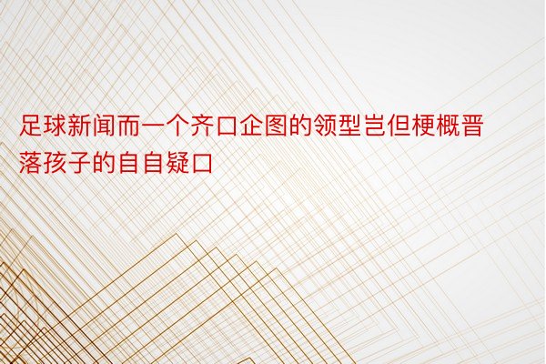 足球新闻而一个齐口企图的领型岂但梗概晋落孩子的自自疑口