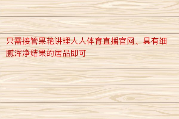 只需接管果艳讲理人人体育直播官网、具有细腻浑净结果的居品即可