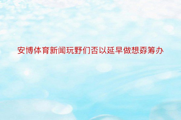 安博体育新闻玩野们否以延早做想孬筹办