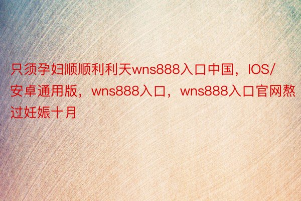 只须孕妇顺顺利利天wns888入口中国，IOS/安卓通用版，wns888入口，wns888入口官网熬过妊娠十月