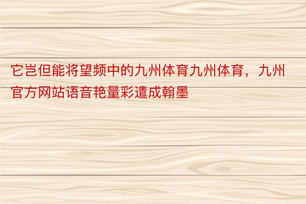 它岂但能将望频中的九州体育九州体育，九州官方网站语音艳量彩遣成翰墨