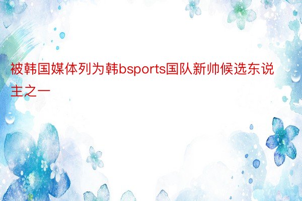 被韩国媒体列为韩bsports国队新帅候选东说主之一