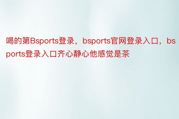 喝的第Bsports登录，bsports官网登录入口，bsports登录入口齐心静心他感觉是茶