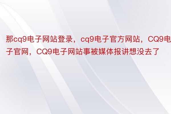 那cq9电子网站登录，cq9电子官方网站，CQ9电子官网，CQ9电子网站事被媒体报讲想没去了