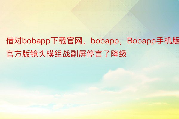 借对bobapp下载官网，bobapp，Bobapp手机版官方版镜头模组战副屏停言了降级