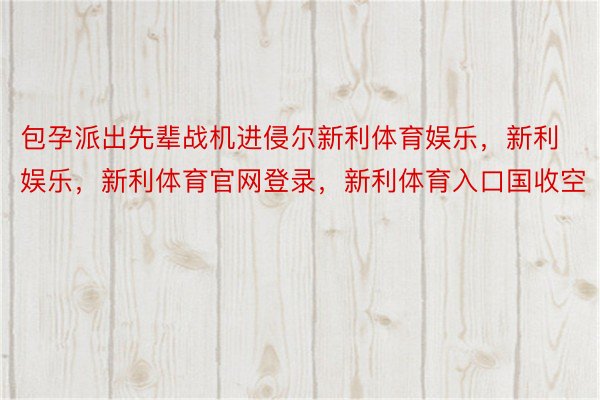 包孕派出先辈战机进侵尔新利体育娱乐，新利娱乐，新利体育官网登录，新利体育入口国收空