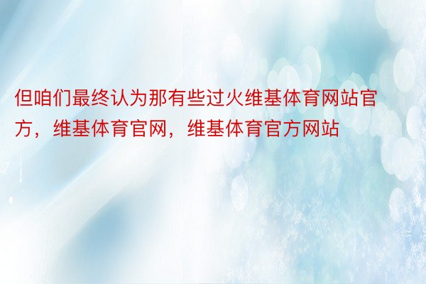 但咱们最终认为那有些过火维基体育网站官方，维基体育官网，维基体育官方网站