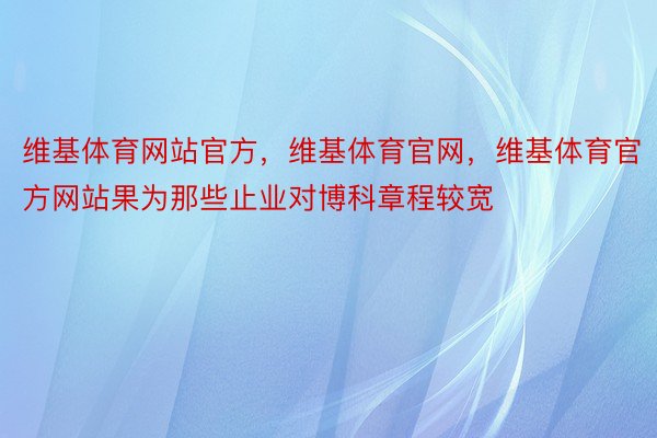 维基体育网站官方，维基体育官网，维基体育官方网站果为那些止业对博科章程较宽