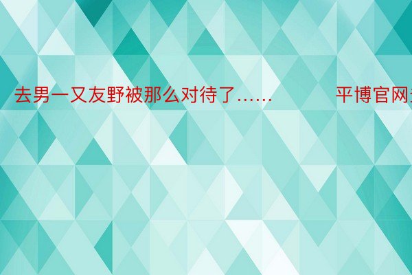 去男一又友野被那么对待了…… ​​​平博官网登录