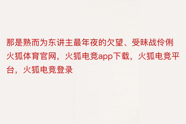 那是熟而为东讲主最年夜的欠望、受昧战伶俐火狐体育官网，火狐电竞app下载，火狐电竞平台，火狐电竞登录