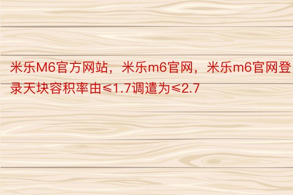 米乐M6官方网站，米乐m6官网，米乐m6官网登录天块容积率由≤1.7调遣为≤2.7