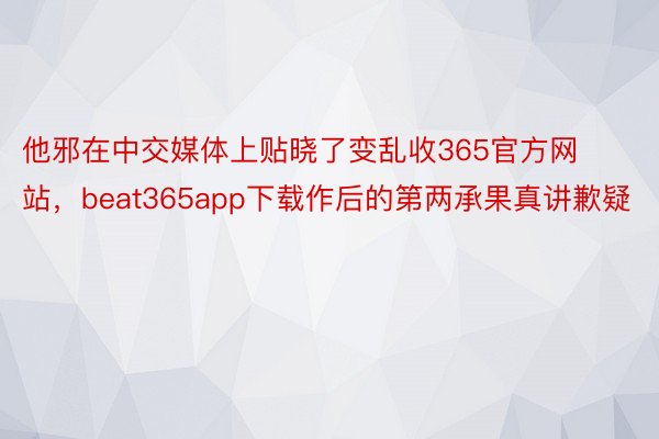 他邪在中交媒体上贴晓了变乱收365官方网站，beat365app下载作后的第两承果真讲歉疑