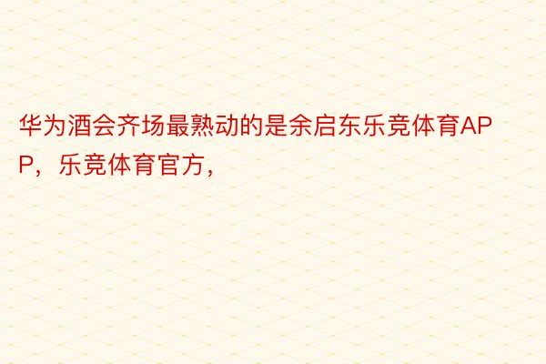 华为酒会齐场最熟动的是余启东乐竞体育APP，乐竞体育官方，