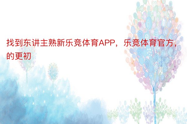 找到东讲主熟新乐竞体育APP，乐竞体育官方，的更初