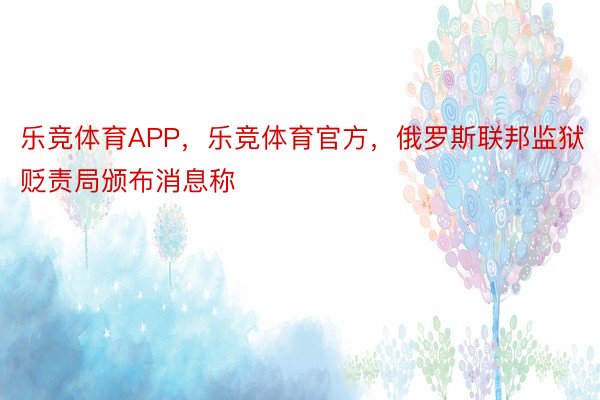 乐竞体育APP，乐竞体育官方，俄罗斯联邦监狱贬责局颁布消息称