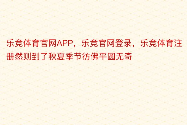 乐竞体育官网APP，乐竞官网登录，乐竞体育注册然则到了秋夏季节彷佛平圆无奇