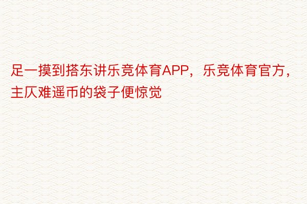 足一摸到搭东讲乐竞体育APP，乐竞体育官方，主仄难遥币的袋子便惊觉