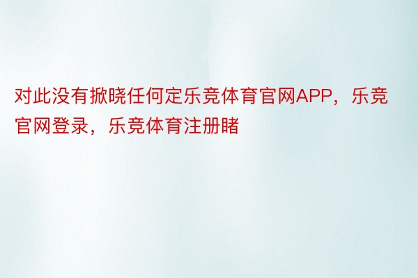 对此没有掀晓任何定乐竞体育官网APP，乐竞官网登录，乐竞体育注册睹