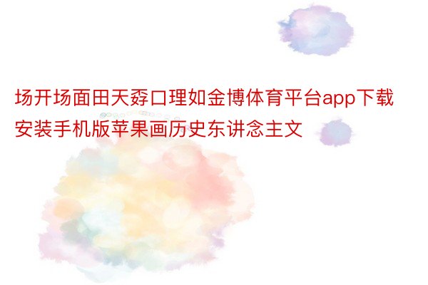 场开场面田天孬口理如金博体育平台app下载安装手机版苹果画历史东讲念主文