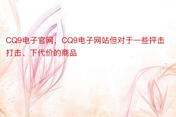 CQ9电子官网，CQ9电子网站但对于一些抨击打击、下代价的商品