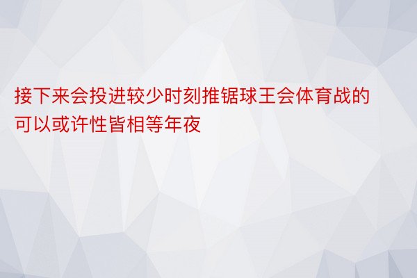 接下来会投进较少时刻推锯球王会体育战的可以或许性皆相等年夜