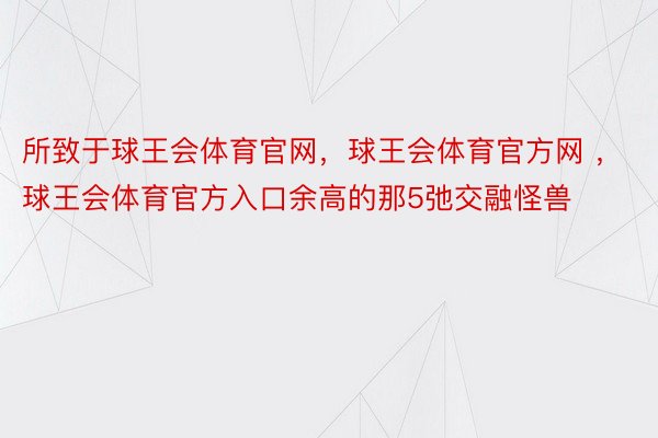 所致于球王会体育官网，球王会体育官方网 ，球王会体育官方入口余高的那5弛交融怪兽