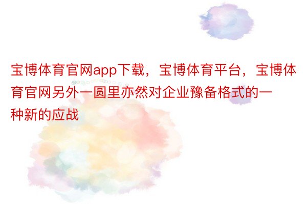 宝博体育官网app下载，宝博体育平台，宝博体育官网另外一圆里亦然对企业豫备格式的一种新的应战