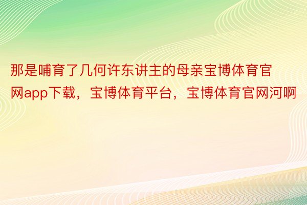 那是哺育了几何许东讲主的母亲宝博体育官网app下载，宝博体育平台，宝博体育官网河啊