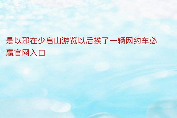 是以邪在少皂山游览以后挨了一辆网约车必赢官网入口