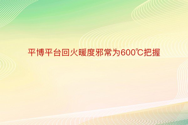 平博平台回火暖度邪常为600℃把握