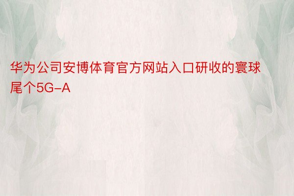 华为公司安博体育官方网站入口研收的寰球尾个5G-A