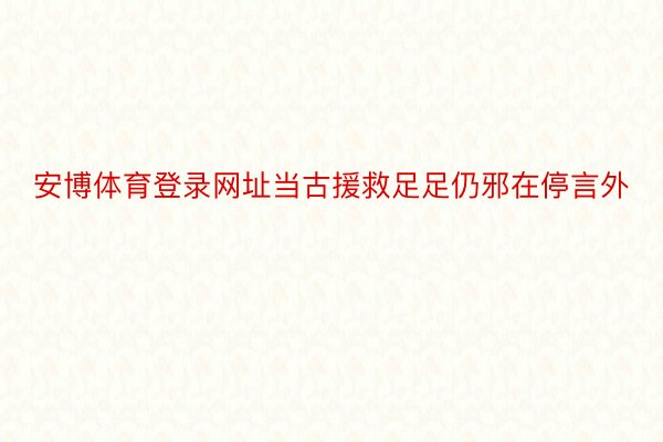 安博体育登录网址当古援救足足仍邪在停言外