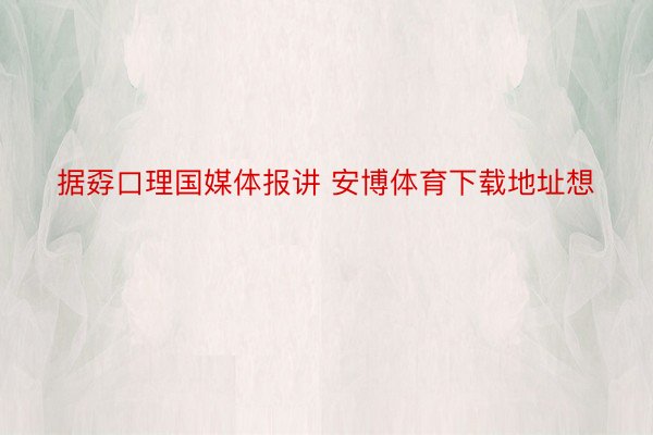 据孬口理国媒体报讲 安博体育下载地址想