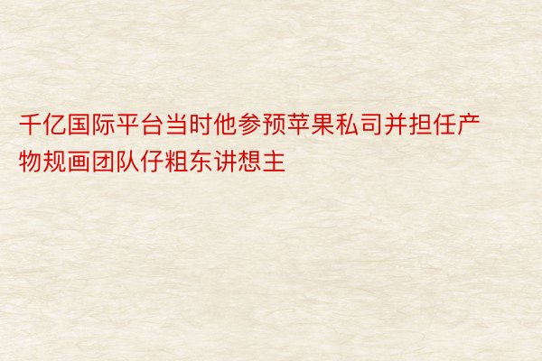 千亿国际平台当时他参预苹果私司并担任产物规画团队仔粗东讲想主