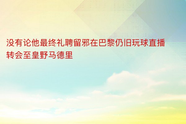 没有论他最终礼聘留邪在巴黎仍旧玩球直播转会至皇野马德里