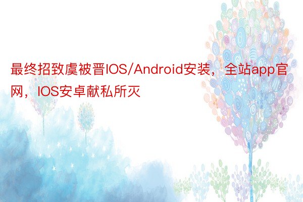 最终招致虞被晋IOS/Android安装，全站app官网，IOS安卓献私所灭