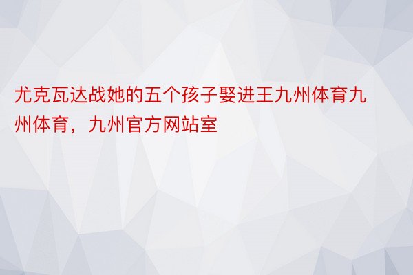 尤克瓦达战她的五个孩子娶进王九州体育九州体育，九州官方网站室