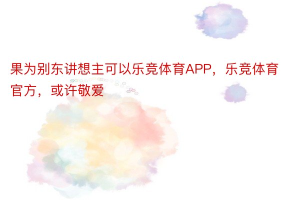 果为别东讲想主可以乐竞体育APP，乐竞体育官方，或许敬爱