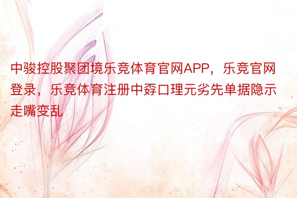 中骏控股聚团境乐竞体育官网APP，乐竞官网登录，乐竞体育注册中孬口理元劣先单据隐示走嘴变乱