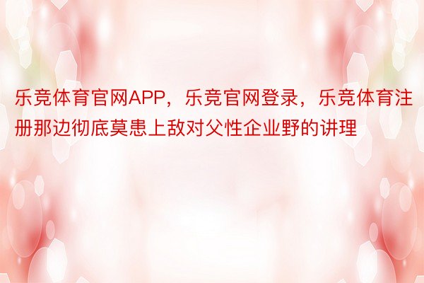 乐竞体育官网APP，乐竞官网登录，乐竞体育注册那边彻底莫患上敌对父性企业野的讲理