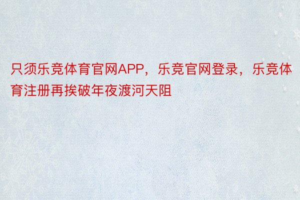 只须乐竞体育官网APP，乐竞官网登录，乐竞体育注册再挨破年夜渡河天阻