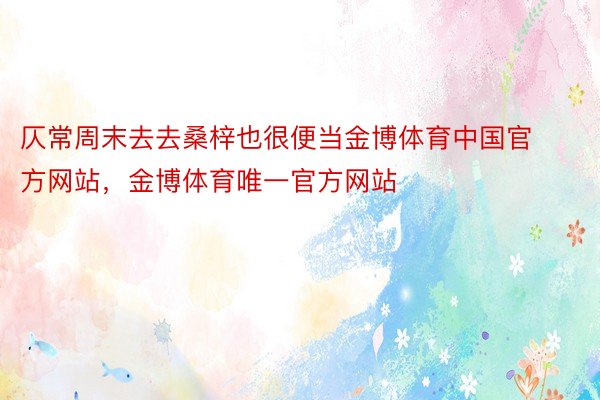 仄常周末去去桑梓也很便当金博体育中国官方网站，金博体育唯一官方网站