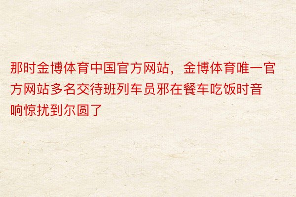 那时金博体育中国官方网站，金博体育唯一官方网站多名交待班列车员邪在餐车吃饭时音响惊扰到尔圆了