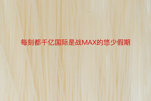 每刻都千亿国际是战MAX的悠少假期