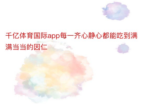 千亿体育国际app每一齐心静心都能吃到满满当当的因仁